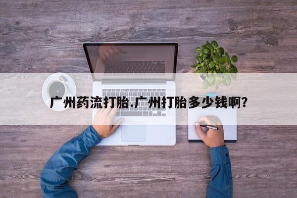 流产药如何购买广州药流打胎.广州打胎多少钱啊？