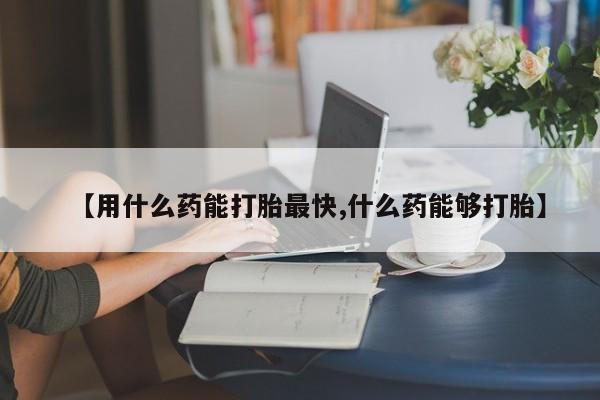 流产药如何购买【用什么药能打胎最快,什么药能够打胎】
