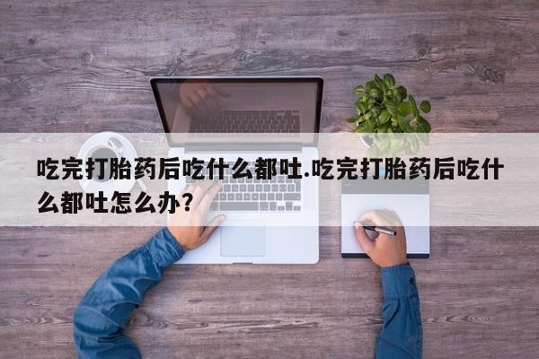 流产药如何购买吃完打胎药后吃什么都吐.吃完打胎药后吃什么都吐怎么办？