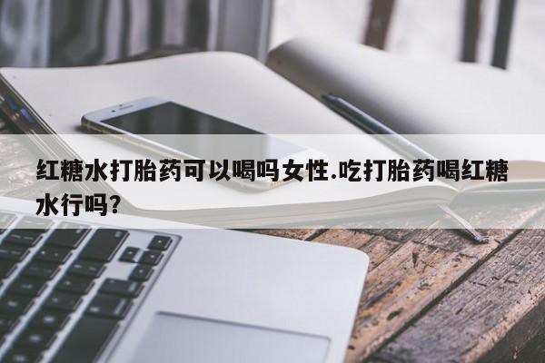 流产药如何购买红糖水打胎药可以喝吗女性.吃打胎药喝红糖水行吗？