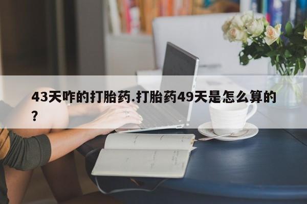 流产药如何购买43天咋的打胎药.打胎药49天是怎么算的？