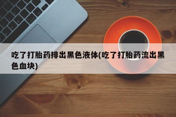 流产药如何购买吃了打胎药排出黑色液体(吃了打胎药流出黑色血块)