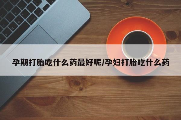 流产药如何购买孕期打胎吃什么药最好呢/孕妇打胎吃什么药