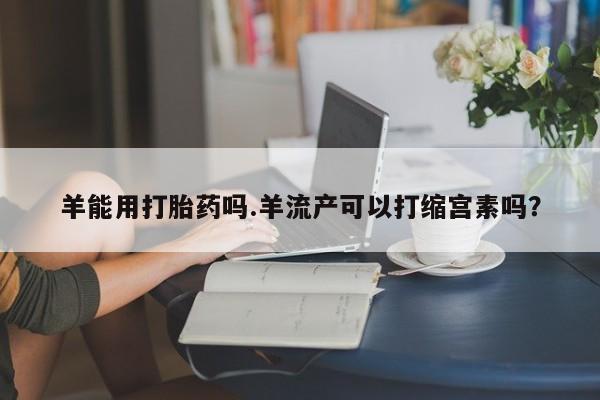 流产药如何购买羊能用打胎药吗.羊流产可以打缩宫素吗？