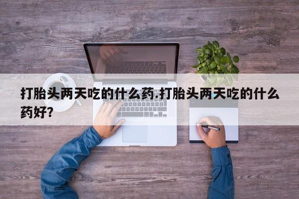 流产药如何购买打胎头两天吃的什么药.打胎头两天吃的什么药好？