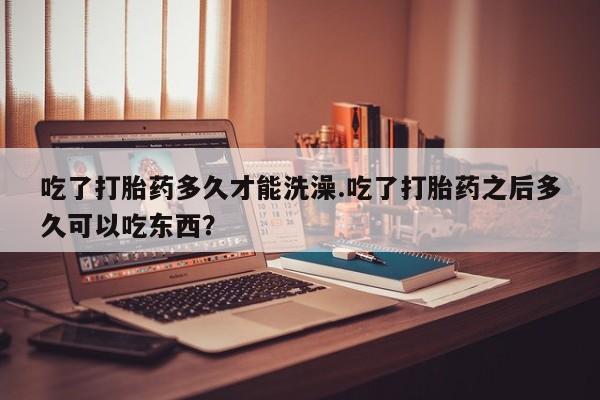流产药如何购买吃了打胎药多久才能洗澡.吃了打胎药之后多久可以吃东西？