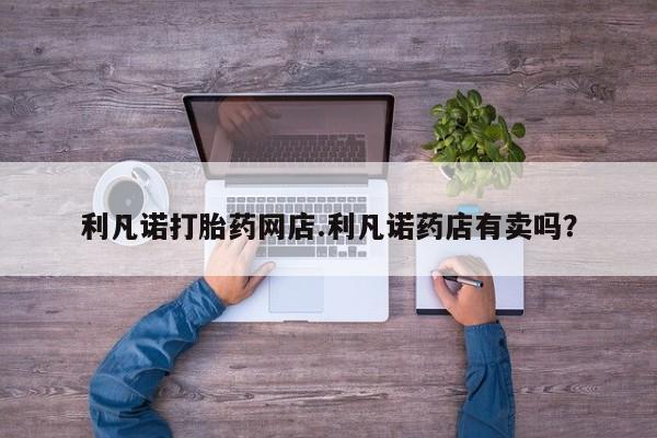 流产药如何购买利凡诺打胎药网店.利凡诺药店有卖吗？