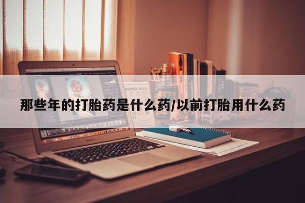 流产药如何购买那些年的打胎药是什么药/以前打胎用什么药