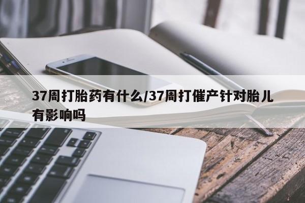流产药如何购买37周打胎药有什么/37周打催产针对胎儿有影响吗