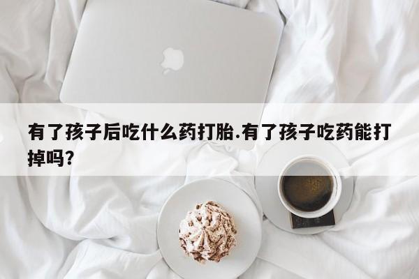 流产药如何购买有了孩子后吃什么药打胎.有了孩子吃药能打掉吗？