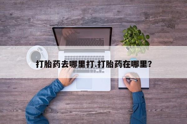 流产药如何购买打胎药去哪里打.打胎药在哪里？