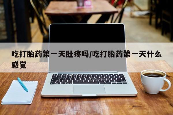 流产药如何购买吃打胎药第一天肚疼吗/吃打胎药第一天什么感觉
