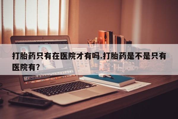流产药如何购买打胎药只有在医院才有吗.打胎药是不是只有医院有？