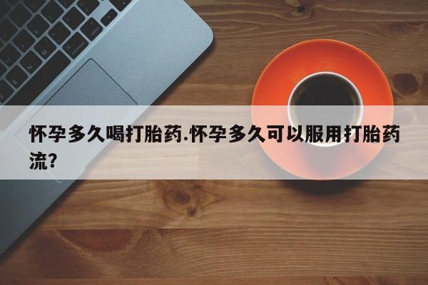 流产药如何购买怀孕多久喝打胎药.怀孕多久可以服用打胎药流？