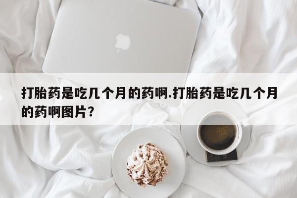 流产药如何购买打胎药是吃几个月的药啊.打胎药是吃几个月的药啊图片？