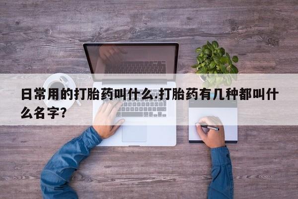流产药如何购买日常用的打胎药叫什么.打胎药有几种都叫什么名字？