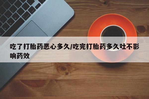 流产药如何购买吃了打胎药恶心多久/吃完打胎药多久吐不影响药效
