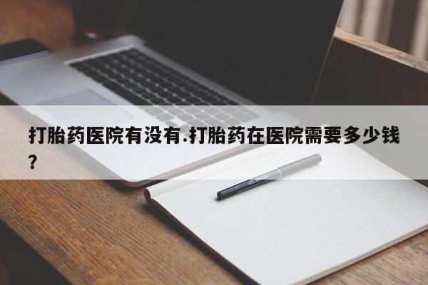 流产药如何购买打胎药医院有没有.打胎药在医院需要多少钱？