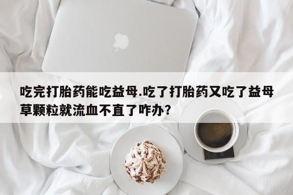 流产药如何购买吃完打胎药能吃益母.吃了打胎药又吃了益母草颗粒就流血不直了咋办？