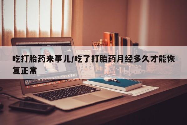 流产药如何购买吃打胎药来事儿/吃了打胎药月经多久才能恢复正常