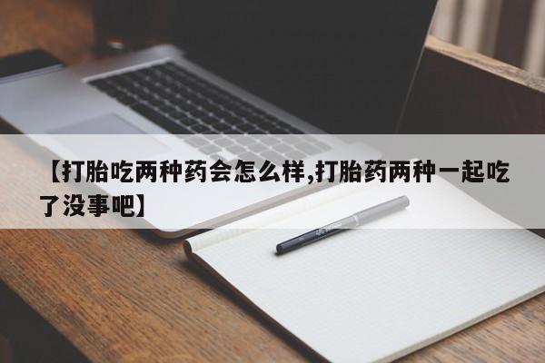 流产药如何购买【打胎吃两种药会怎么样,打胎药两种一起吃了没事吧】