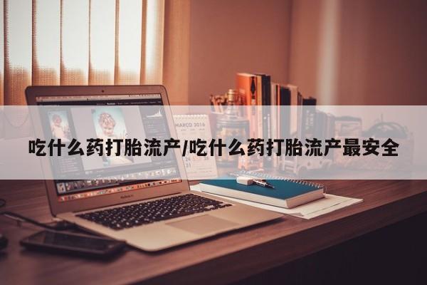 流产药如何购买吃什么药打胎流产/吃什么药打胎流产最安全