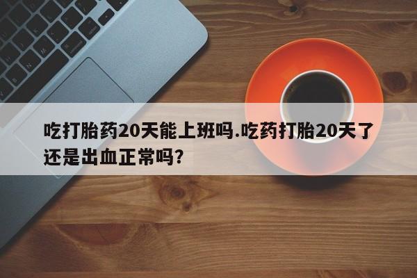 流产药如何购买吃打胎药20天能上班吗.吃药打胎20天了还是出血正常吗？