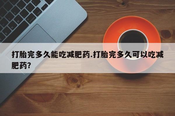 流产药如何购买打胎完多久能吃减肥药.打胎完多久可以吃减肥药？