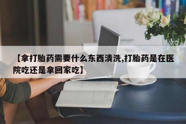 流产药如何购买【拿打胎药需要什么东西清洗,打胎药是在医院吃还是拿回家吃】