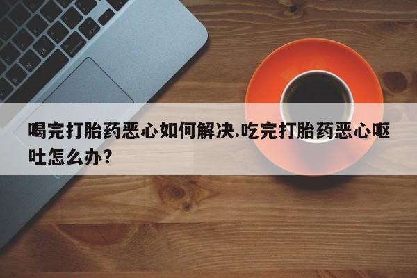 流产药如何购买喝完打胎药恶心如何解决.吃完打胎药恶心呕吐怎么办？