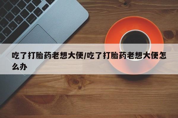 流产药如何购买吃了打胎药老想大便/吃了打胎药老想大便怎么办