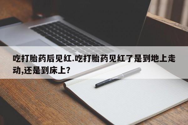 流产药如何购买吃打胎药后见红.吃打胎药见红了是到地上走动,还是到床上？