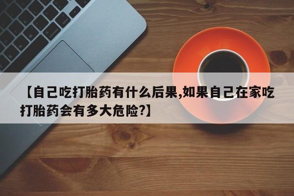 流产药如何购买【自己吃打胎药有什么后果,如果自己在家吃打胎药会有多大危险?】