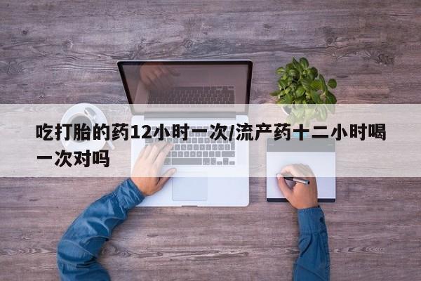 流产药如何购买吃打胎的药12小时一次/流产药十二小时喝一次对吗