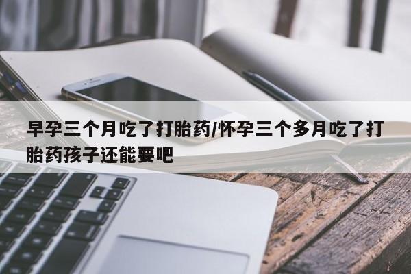 流产药如何购买早孕三个月吃了打胎药/怀孕三个多月吃了打胎药孩子还能要吧