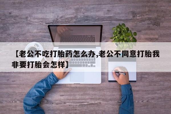 流产药如何购买【老公不吃打胎药怎么办,老公不同意打胎我非要打胎会怎样】