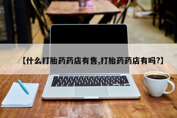 流产药如何购买【什么打胎药药店有售,打胎药药店有吗?】