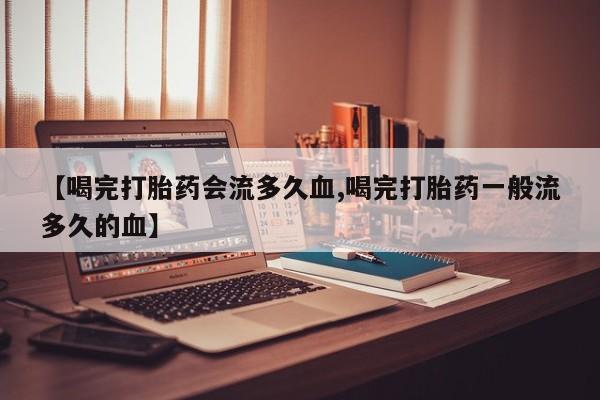 流产药如何购买【喝完打胎药会流多久血,喝完打胎药一般流多久的血】