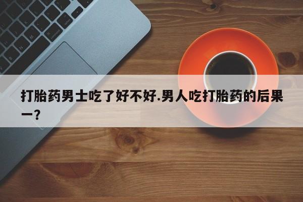 流产药如何购买打胎药男士吃了好不好.男人吃打胎药的后果一？