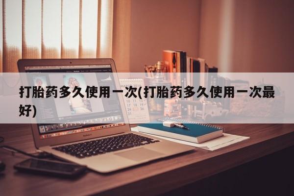 流产药如何购买打胎药多久使用一次(打胎药多久使用一次最好)