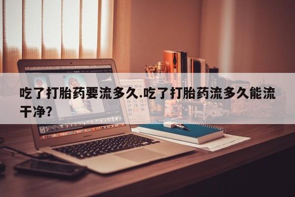 流产药如何购买吃了打胎药要流多久.吃了打胎药流多久能流干净？