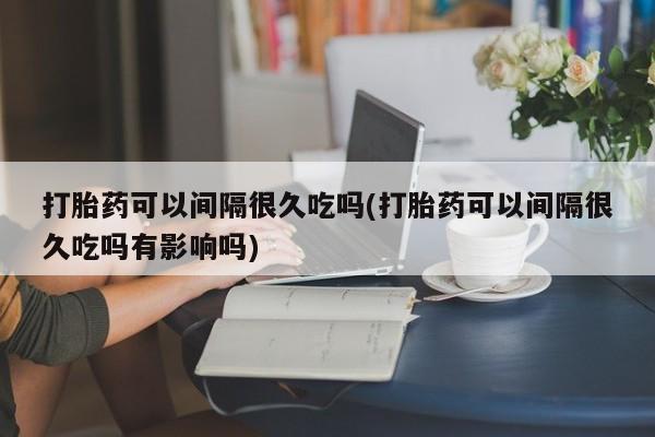 流产药如何购买打胎药可以间隔很久吃吗(打胎药可以间隔很久吃吗有影响吗)