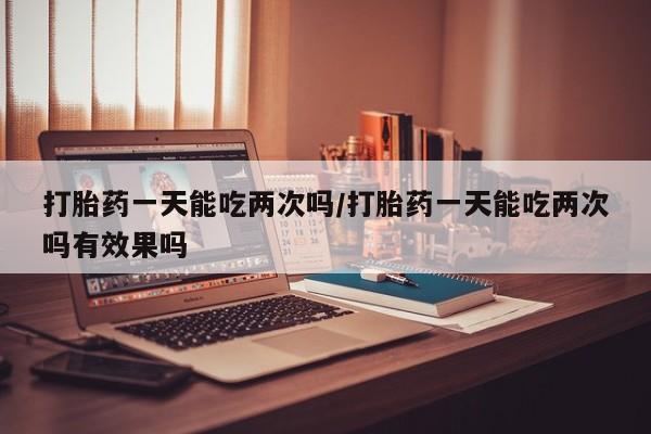 流产药如何购买打胎药一天能吃两次吗/打胎药一天能吃两次吗有效果吗