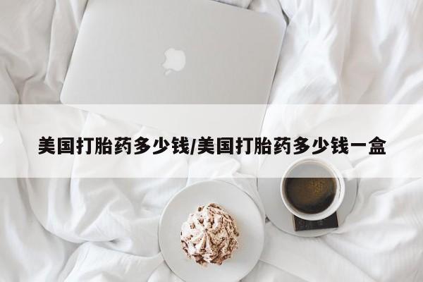 流产药如何购买美国打胎药多少钱/美国打胎药多少钱一盒