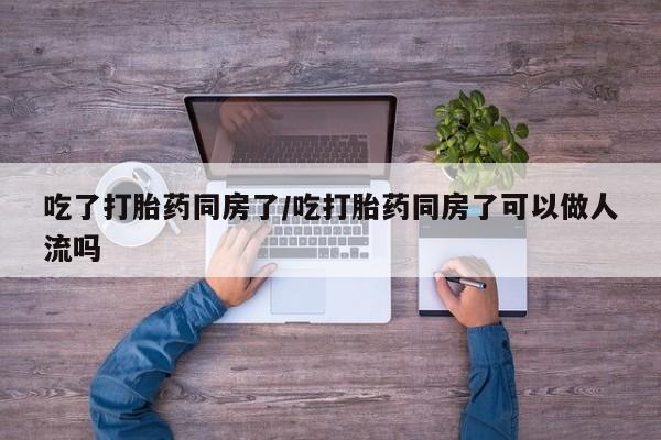 流产药如何购买吃了打胎药同房了/吃打胎药同房了可以做人流吗
