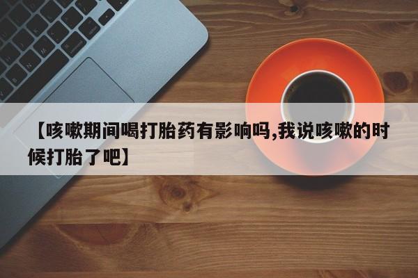流产药如何购买【咳嗽期间喝打胎药有影响吗,我说咳嗽的时候打胎了吧】