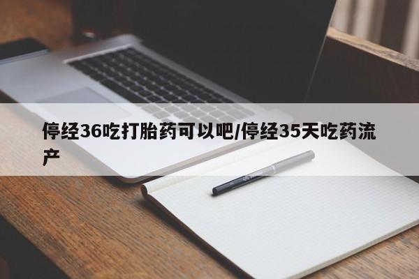 流产药如何购买停经36吃打胎药可以吧/停经35天吃药流产