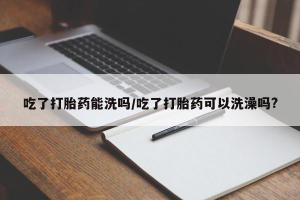 流产药如何购买吃了打胎药能洗吗/吃了打胎药可以洗澡吗?