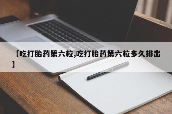 流产药如何购买【吃打胎药第六粒,吃打胎药第六粒多久排出】