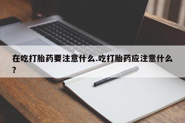 流产药如何购买在吃打胎药要注意什么.吃打胎药应注意什么？